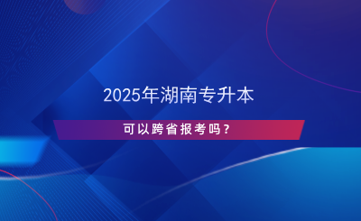 2025年湖南專升本可以跨省報考嗎？.png