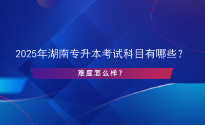 2025年湖南專升本考試科目有哪些？難度怎么樣？.png