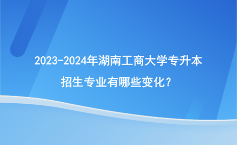 2023-2024年湖南工商大學專升本招生專業(yè)有哪些變化？.png