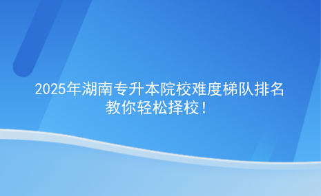 2025年湖南專升本院校難度梯隊(duì)排名，教你輕松擇校.png