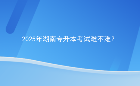 2025年湖南專升本考試難不難？.png